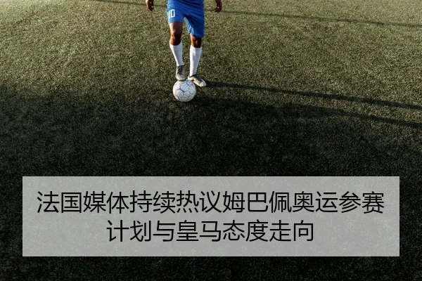 法国媒体持续热议姆巴佩奥运参赛计划与皇马态度走向