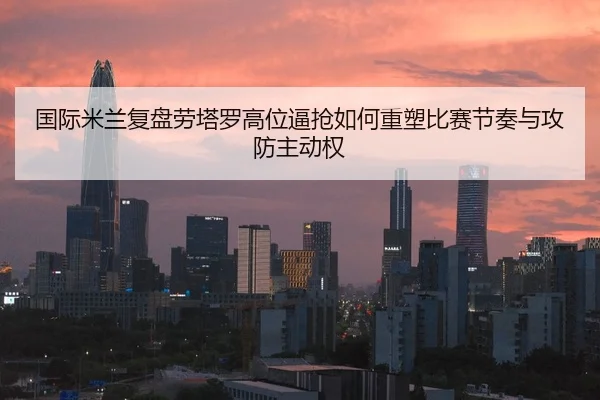 国际米兰复盘劳塔罗高位逼抢如何重塑比赛节奏与攻防主动权