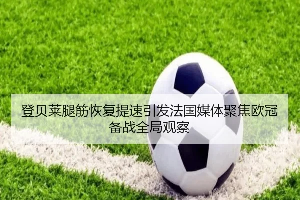 登贝莱腿筋恢复提速引发法国媒体聚焦欧冠备战全局观察